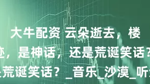 大牛配资 云朵逝去，楼兰再无踪迹，是神话，还是荒诞笑话？_音乐_沙漠_听众