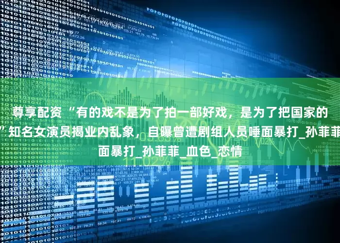 尊享配资 “有的戏不是为了拍一部好戏，是为了把国家的钱揣兜里！”知名女演员揭业内乱象，自曝曾遭剧组人员唾面暴打_孙菲菲_血色_恋情