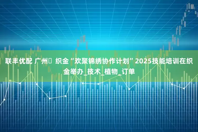 联丰优配 广州・织金“欢聚锦绣协作计划”2025技能培训在织金举办_技术_植物_订单