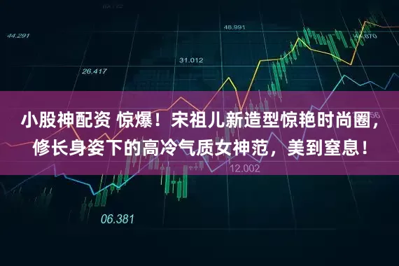 小股神配资 惊爆！宋祖儿新造型惊艳时尚圈，修长身姿下的高冷气质女神范，美到窒息！