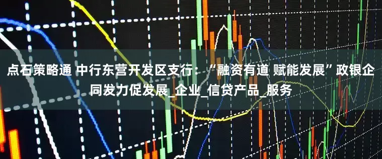 点石策略通 中行东营开发区支行：“融资有道 赋能发展”政银企同发力促发展_企业_信贷产品_服务