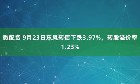 微配资 9月23日东风转债下跌3.97%，转股溢价率1.23%