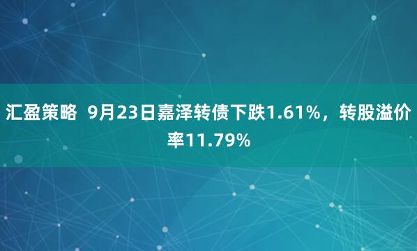 汇盈策略  9月23日嘉泽转债下跌1.61%，转股溢价率11.79%