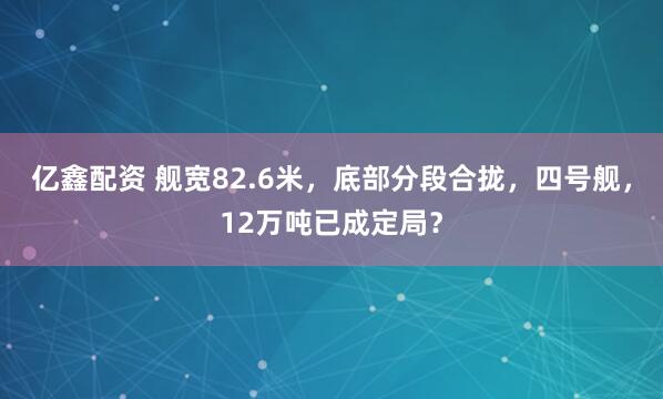 亿鑫配资 舰宽82.6米，底部分段合拢，四号舰，12万吨已成定局？