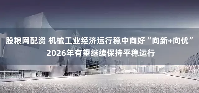 股粮网配资 机械工业经济运行稳中向好“向新+向优” 2026年有望继续保持平稳运行
