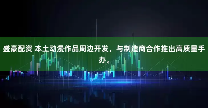 盛豪配资 本土动漫作品周边开发，与制造商合作推出高质量手办。